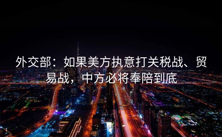外交部：如果美方执意打关税战、贸易战，中方必将奉陪到底
