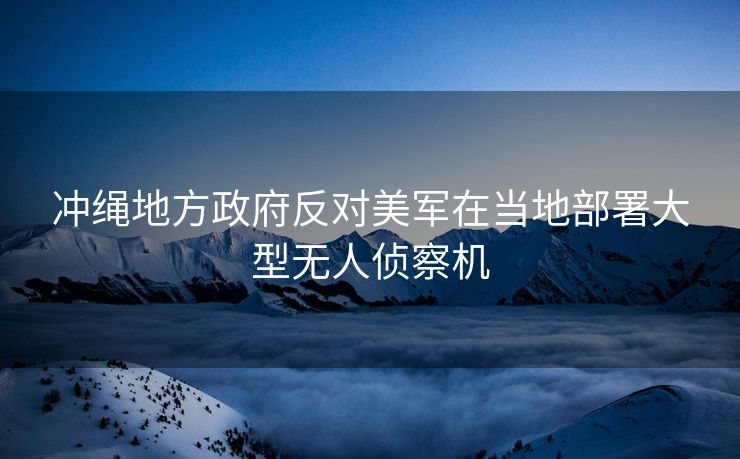 冲绳地方政府反对美军在当地部署大型无人侦察机