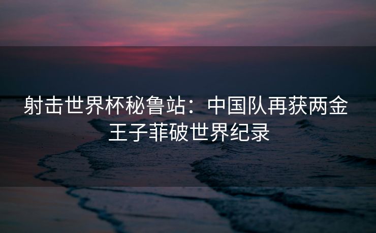 射击世界杯秘鲁站：中国队再获两金 王子菲破世界纪录