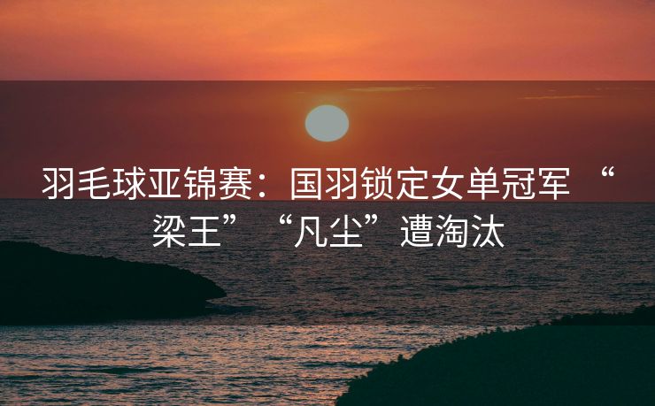 羽毛球亚锦赛：国羽锁定女单冠军 “梁王”“凡尘”遭淘汰