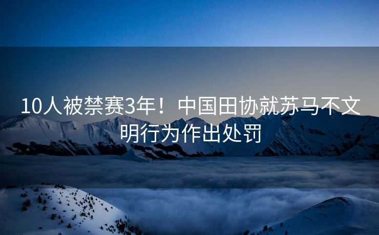 10人被禁赛3年！中国田协就苏马不文明行为作出处罚