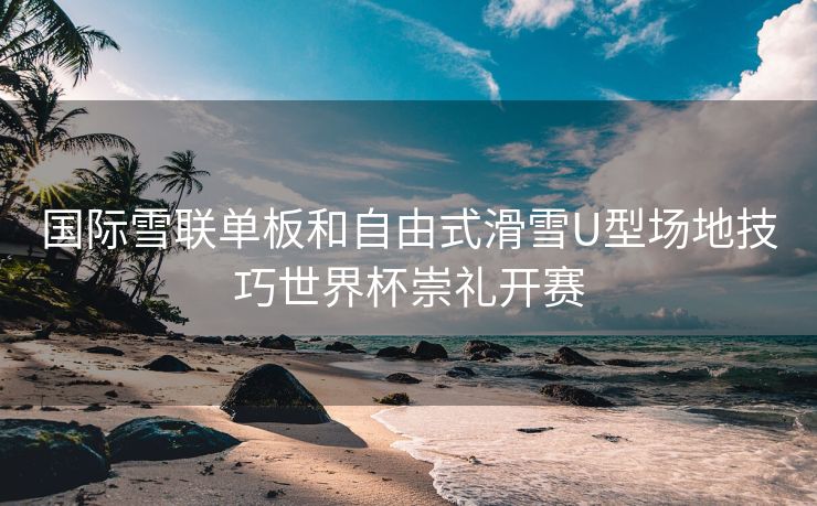 国际雪联单板和自由式滑雪U型场地技巧世界杯崇礼开赛