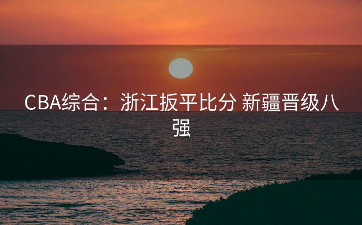 CBA综合：浙江扳平比分 新疆晋级八强