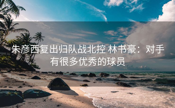 朱彦西复出归队战北控 林书豪：对手有很多优秀的球员