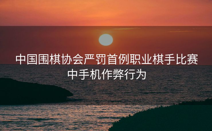 中国围棋协会严罚首例职业棋手比赛中手机作弊行为
