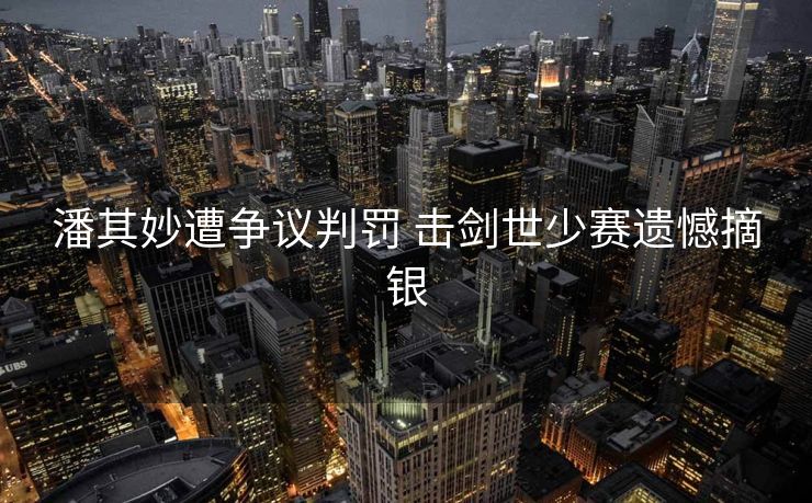 潘其妙遭争议判罚 击剑世少赛遗憾摘银