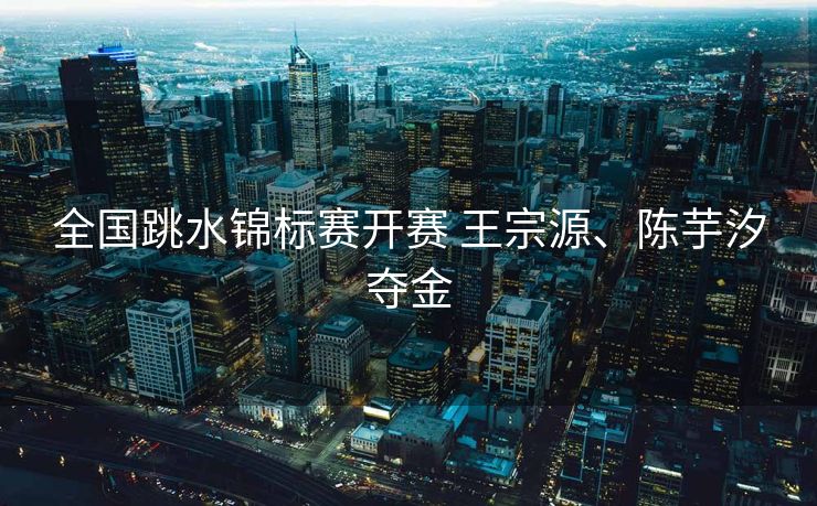 全国跳水锦标赛开赛 王宗源、陈芋汐夺金
