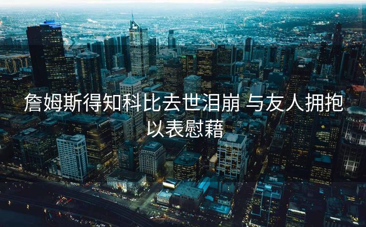 詹姆斯得知科比去世泪崩 与友人拥抱以表慰藉