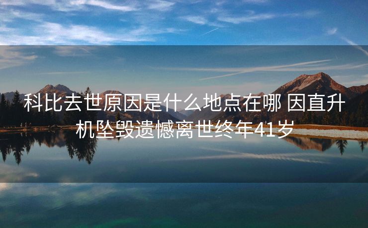 科比去世原因是什么地点在哪 因直升机坠毁遗憾离世终年41岁