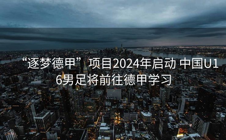 “逐梦德甲”项目2024年启动 中国U16男足将前往德甲学习