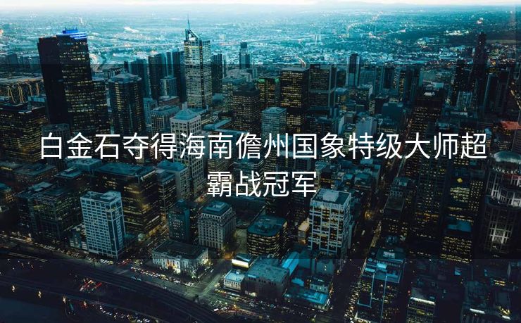 白金石夺得海南儋州国象特级大师超霸战冠军