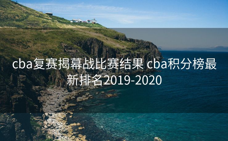 cba复赛揭幕战比赛结果 cba积分榜最新排名2019-2020