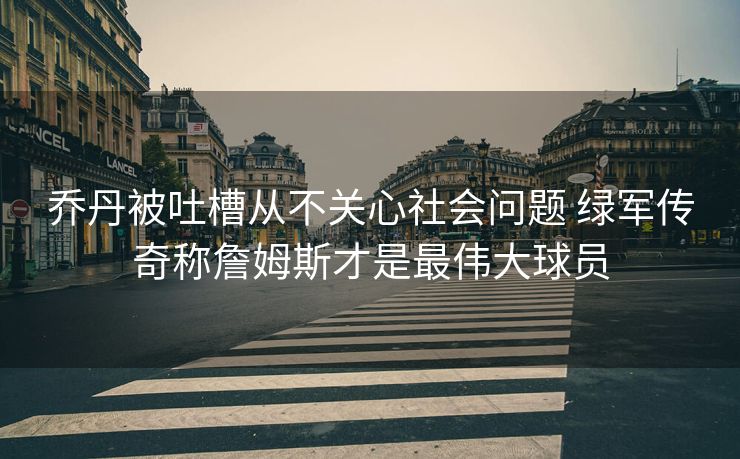 乔丹被吐槽从不关心社会问题 绿军传奇称詹姆斯才是最伟大球员