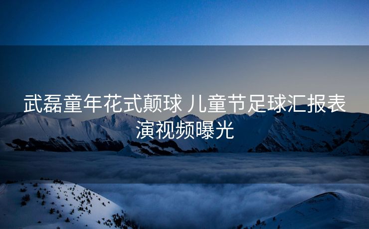 武磊童年花式颠球 儿童节足球汇报表演视频曝光