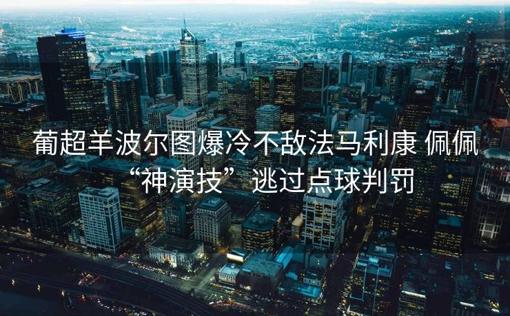 葡超羊波尔图爆冷不敌法马利康 佩佩“神演技”逃过点球判罚