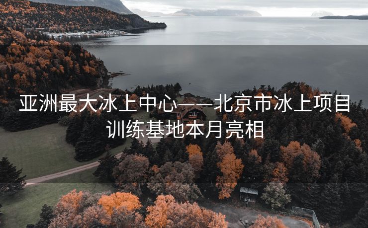 亚洲最大冰上中心——北京市冰上项目训练基地本月亮相