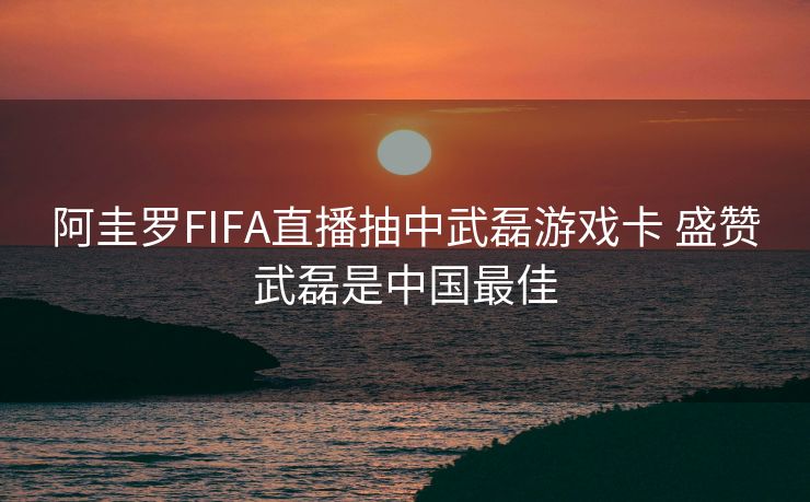阿圭罗FIFA直播抽中武磊游戏卡 盛赞武磊是中国最佳