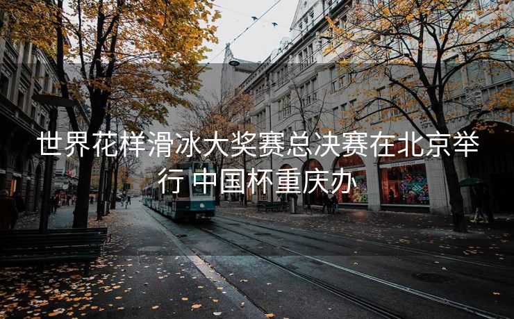 世界花样滑冰大奖赛总决赛在北京举行 中国杯重庆办
