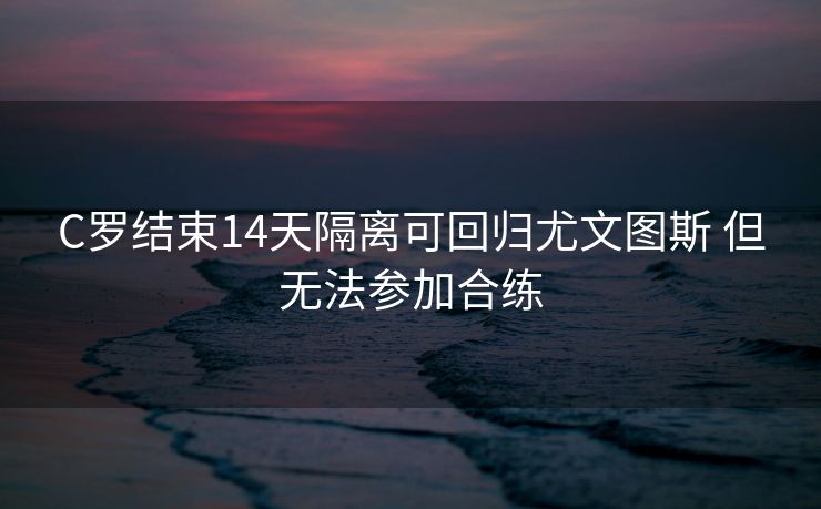 C罗结束14天隔离可回归尤文图斯 但无法参加合练