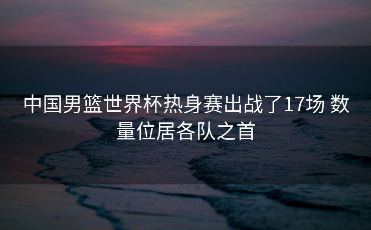中国男篮世界杯热身赛出战了17场 数量位居各队之首