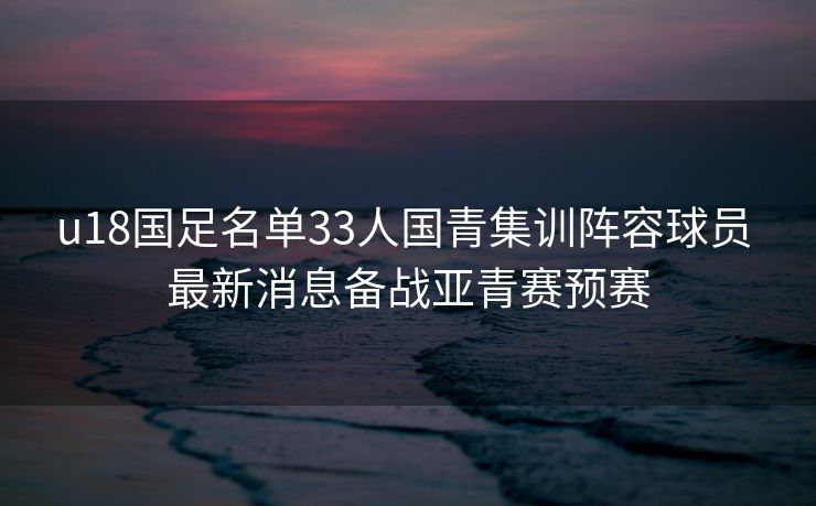 u18国足名单33人国青集训阵容球员 最新消息备战亚青赛预赛