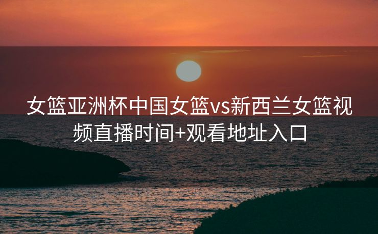 女篮亚洲杯中国女篮vs新西兰女篮视频直播时间+观看地址入口
