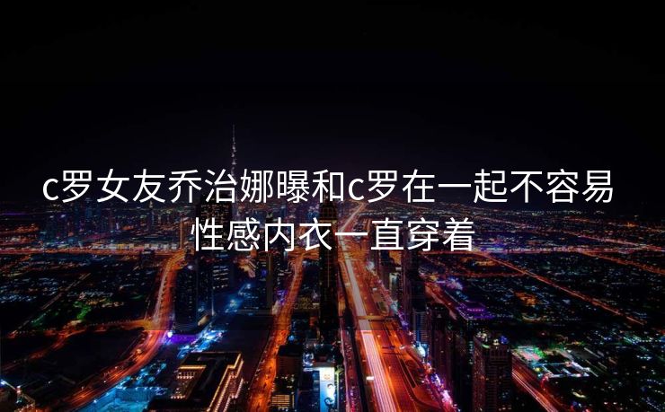 c罗女友乔治娜曝和c罗在一起不容易 性感内衣一直穿着