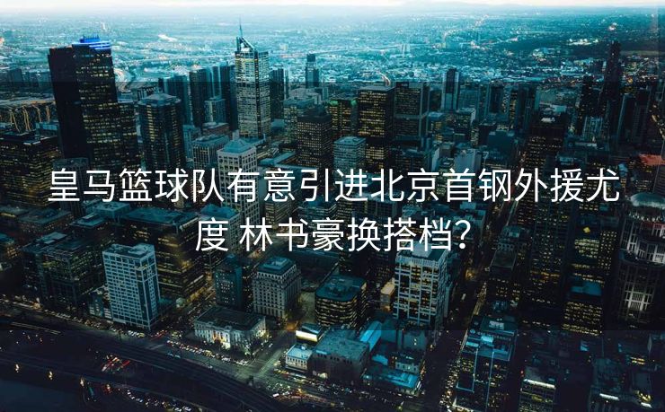皇马篮球队有意引进北京首钢外援尤度 林书豪换搭档？