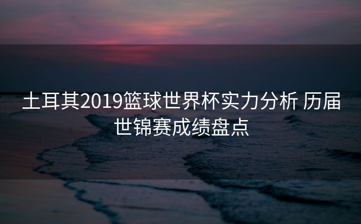 土耳其2019篮球世界杯实力分析 历届世锦赛成绩盘点