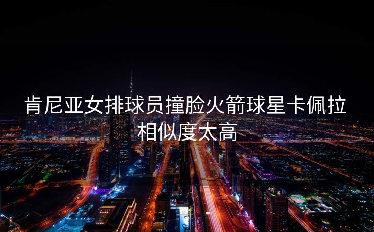 肯尼亚女排球员撞脸火箭球星卡佩拉 相似度太高