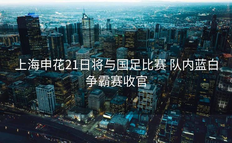 上海申花21日将与国足比赛 队内蓝白争霸赛收官