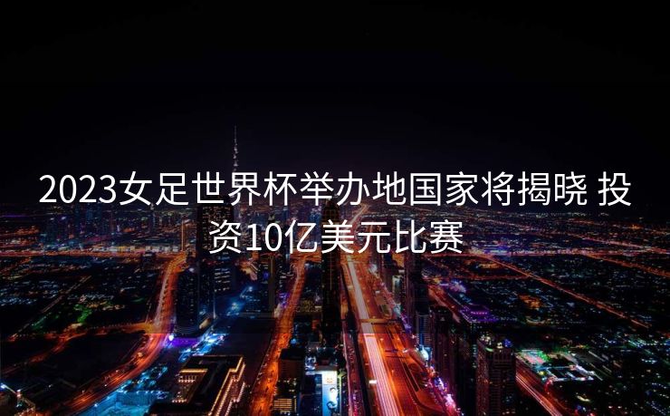 2023女足世界杯举办地国家将揭晓 投资10亿美元比赛