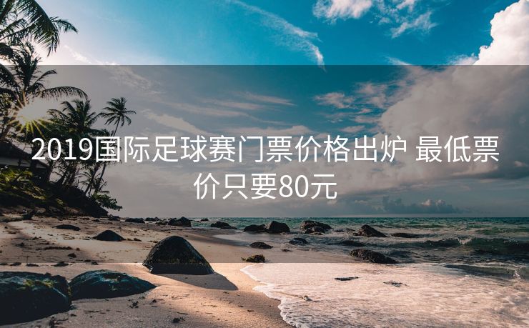 2019国际足球赛门票价格出炉 最低票价只要80元