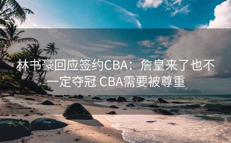 林书豪回应签约CBA：詹皇来了也不一定夺冠 CBA需要被尊重