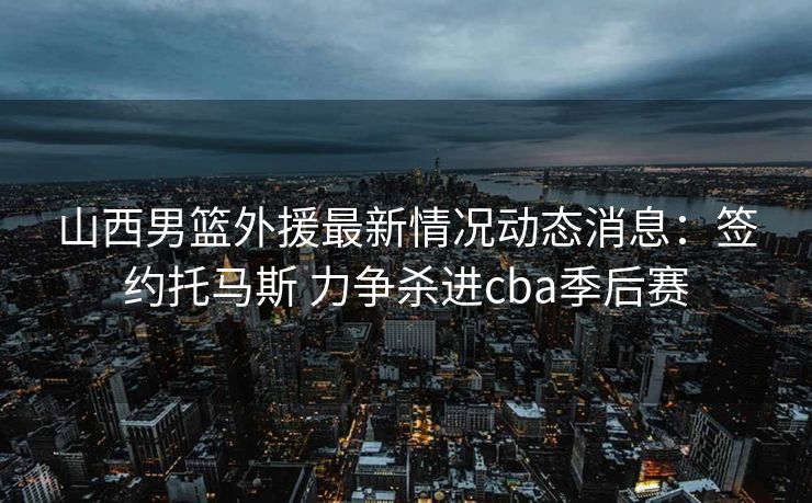 山西男篮外援最新情况动态消息：签约托马斯 力争杀进cba季后赛