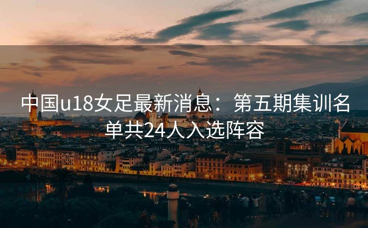 中国u18女足最新消息：第五期集训名单共24人入选阵容