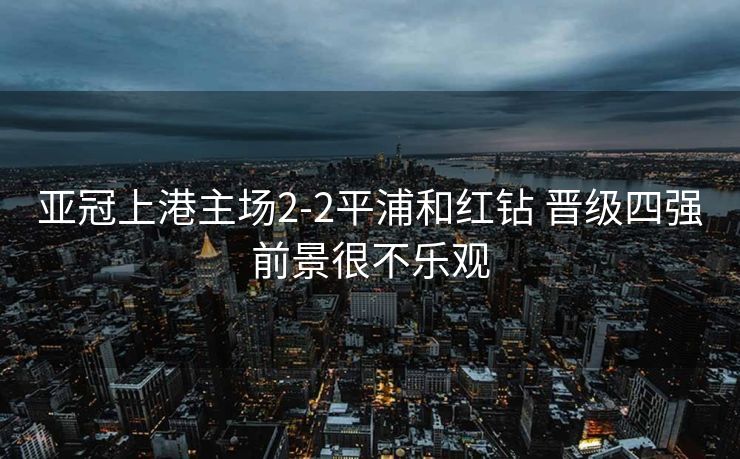 亚冠上港主场2-2平浦和红钻 晋级四强前景很不乐观