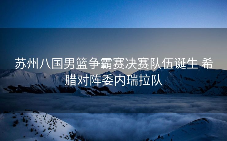 苏州八国男篮争霸赛决赛队伍诞生 希腊对阵委内瑞拉队