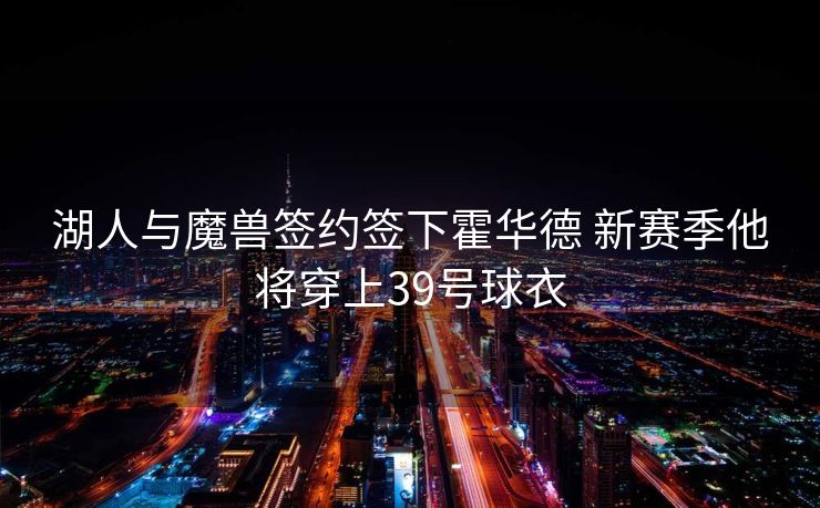 湖人与魔兽签约签下霍华德 新赛季他将穿上39号球衣