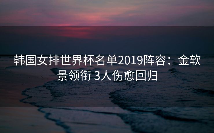 韩国女排世界杯名单2019阵容：金软景领衔 3人伤愈回归