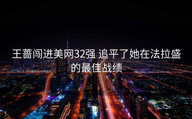 王蔷闯进美网32强 追平了她在法拉盛的最佳战绩