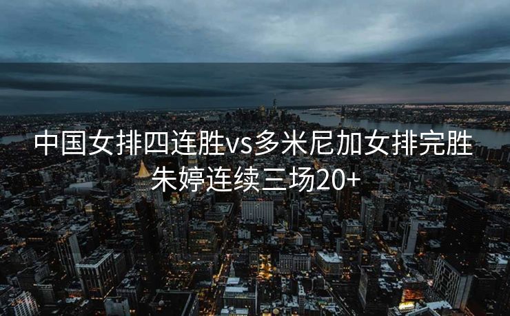 中国女排四连胜vs多米尼加女排完胜 朱婷连续三场20+