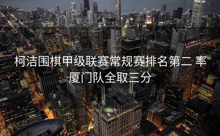 柯洁围棋甲级联赛常规赛排名第二 率厦门队全取三分