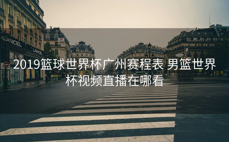 2019篮球世界杯广州赛程表 男篮世界杯视频直播在哪看