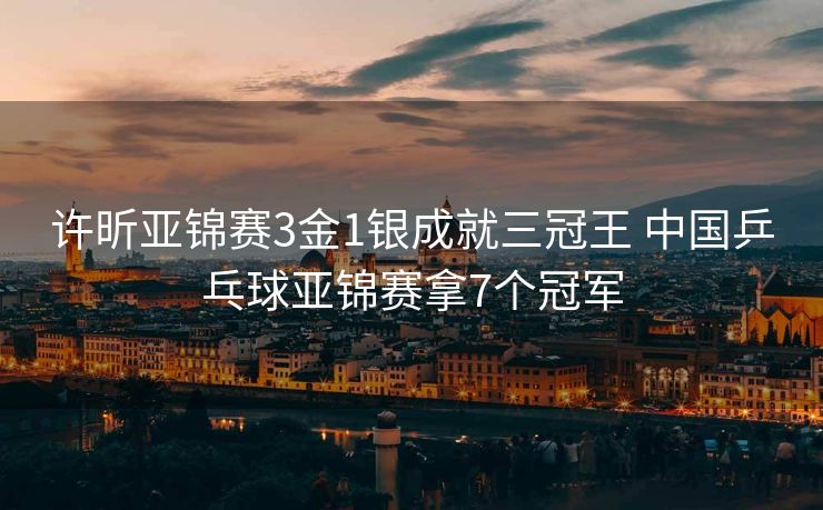 许昕亚锦赛3金1银成就三冠王 中国乒乓球亚锦赛拿7个冠军