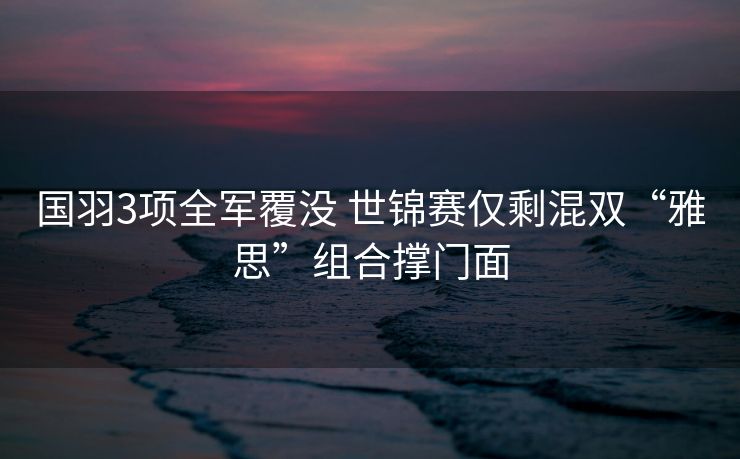 国羽3项全军覆没 世锦赛仅剩混双“雅思”组合撑门面