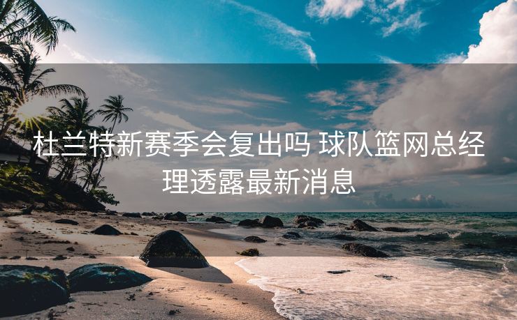 杜兰特新赛季会复出吗 球队篮网总经理透露最新消息