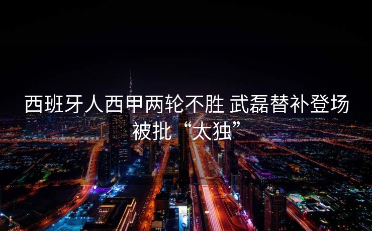 西班牙人西甲两轮不胜 武磊替补登场被批“太独”