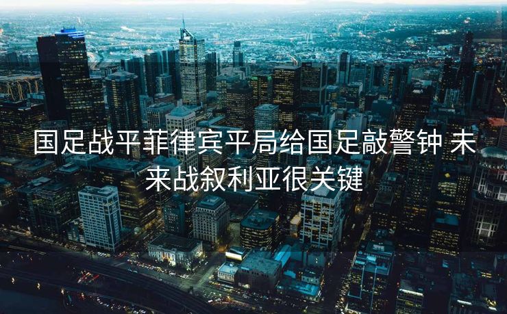 国足战平菲律宾平局给国足敲警钟 未来战叙利亚很关键