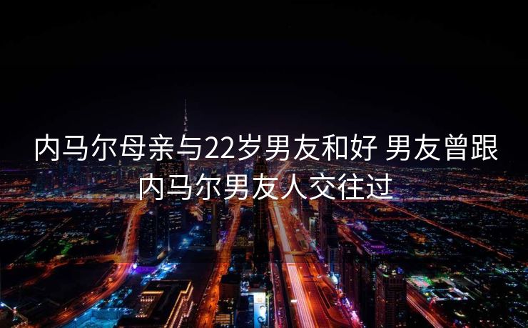 内马尔母亲与22岁男友和好 男友曾跟内马尔男友人交往过